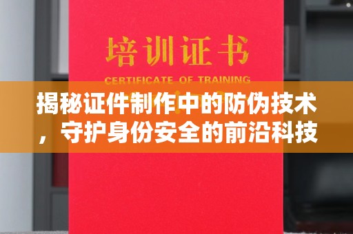 汉川揭秘证件制作中的防伪技术，守护身份安全的前沿科技
