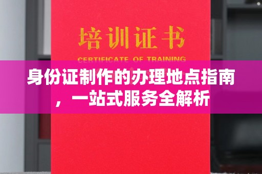 汉川身份证制作的办理地点指南，一站式服务全解析