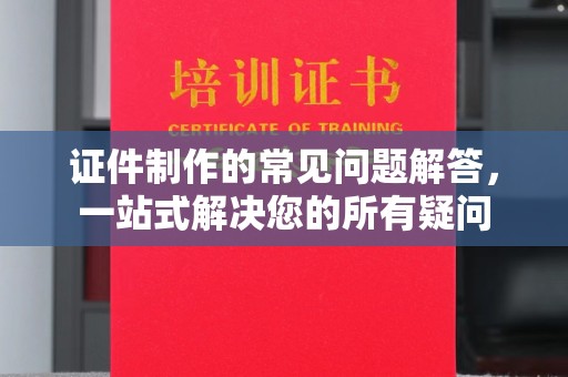 汉川证件制作的常见问题解答，一站式解决您的所有疑问
